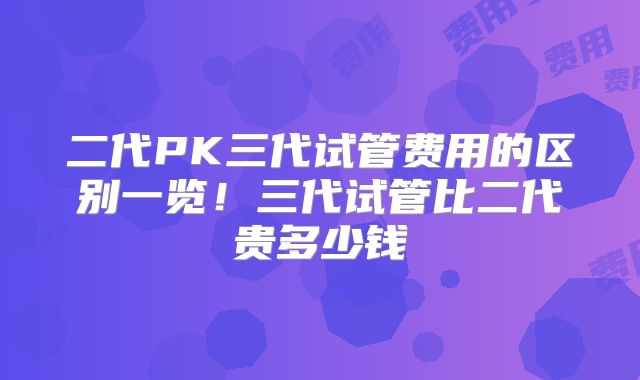 二代PK三代试管费用的区别一览！三代试管比二代贵多少钱
