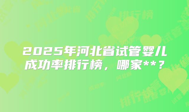 2025年河北省试管婴儿成功率排行榜，哪家**？