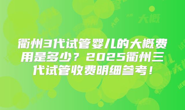 衢州3代试管婴儿的大概费用是多少？2025衢州三代试管收费明细参考！