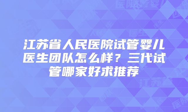 江苏省人民医院试管婴儿医生团队怎么样？三代试管哪家好求推荐