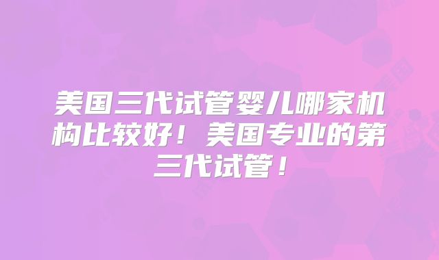 美国三代试管婴儿哪家机构比较好！美国专业的第三代试管！
