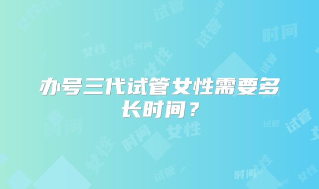 办号三代试管女性需要多长时间？
