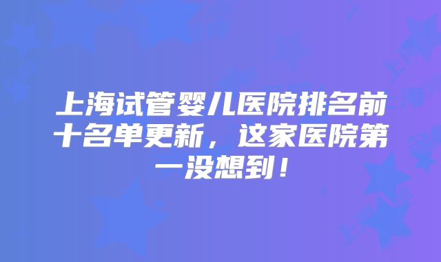 上海试管婴儿医院排名前十名单更新，这家医院第一没想到！