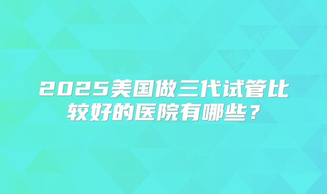 2025美国做三代试管比较好的医院有哪些?