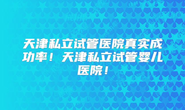天津私立试管医院真实成功率！天津私立试管婴儿医院！