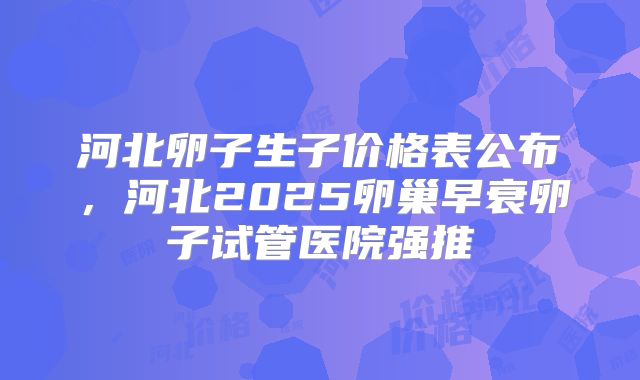 河北卵子生子价格表公布，河北2025卵巢早衰卵子试管医院强推