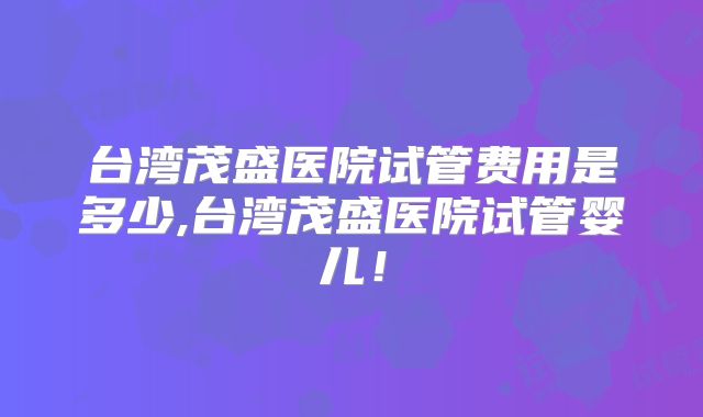 台湾茂盛医院试管费用是多少,台湾茂盛医院试管婴儿！