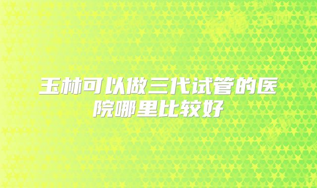 玉林可以做三代试管的医院哪里比较好
