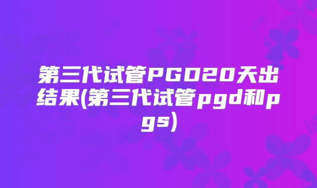 第三代试管PGD20天出结果(第三代试管pgd和pgs)