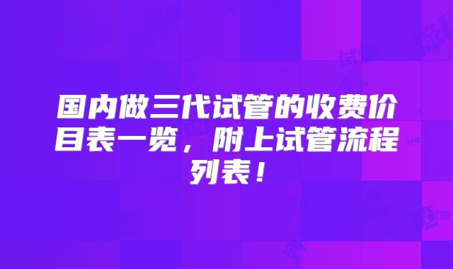 国内做三代试管的收费价目表一览,附上试管流程列表!