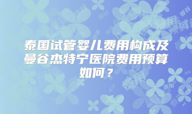 泰国试管婴儿费用构成及曼谷杰特宁医院费用预算如何？