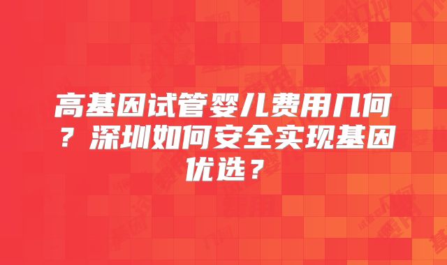 高基因试管婴儿费用几何？深圳如何安全实现基因优选？