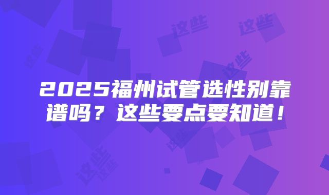 2025福州试管选性别靠谱吗?这些要点要知道!