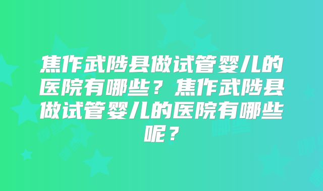 焦作武陟县做试管婴儿的医院有哪些？焦作武陟县做试管婴儿的医院有哪些呢？