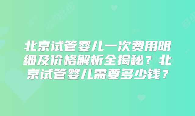 北京试管婴儿一次费用明细及价格解析全揭秘？北京试管婴儿需要多少钱？