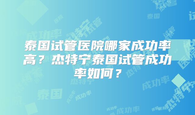 泰国试管医院哪家成功率高?杰特宁泰国试管成功率如何?