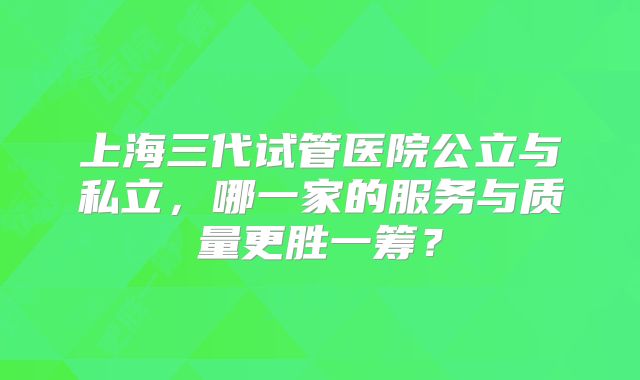 上海三代试管医院公立与私立，哪一家的服务与质量更胜一筹？