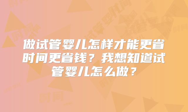 做试管婴儿怎样才能更省时间更省钱？我想知道试管婴儿怎么做？