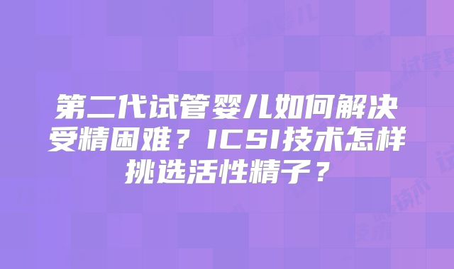 第二代试管婴儿如何解决受精困难？ICSI技术怎样挑选活性精子？