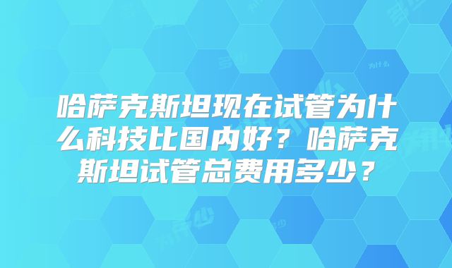 哈萨克斯坦现在试管为什么科技比国内好？哈萨克斯坦试管总费用多少？