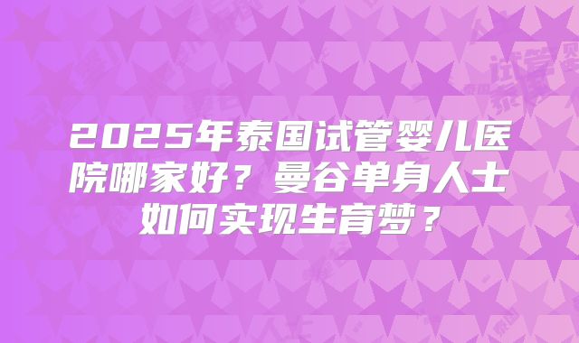 2025年泰国试管婴儿医院哪家好？曼谷单身人士如何实现生育梦？