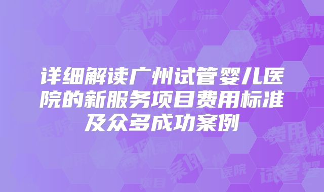详细解读广州试管婴儿医院的新服务项目费用标准及众多成功案例