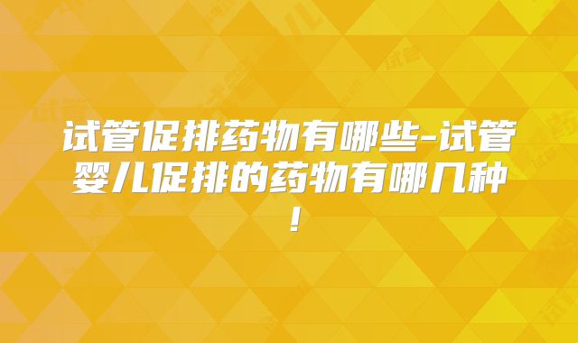 试管促排药物有哪些-试管婴儿促排的药物有哪几种!