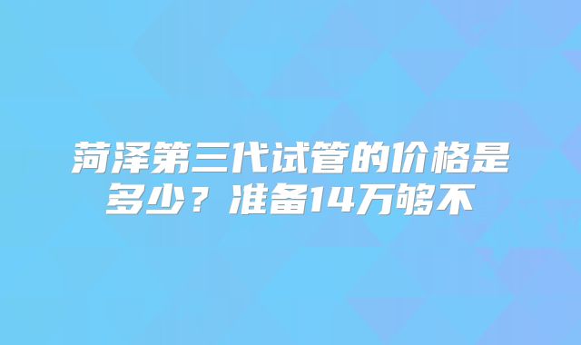 菏泽第三代试管的价格是多少?准备14万够不