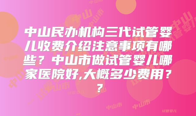 中山民办机构三代试管婴儿收费介绍注意事项有哪些？中山市做试管婴儿哪家医院好,大概多少费用？？