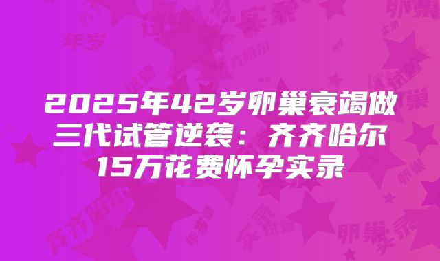 2025年42岁卵巢衰竭做三代试管逆袭：齐齐哈尔15万花费怀孕实录