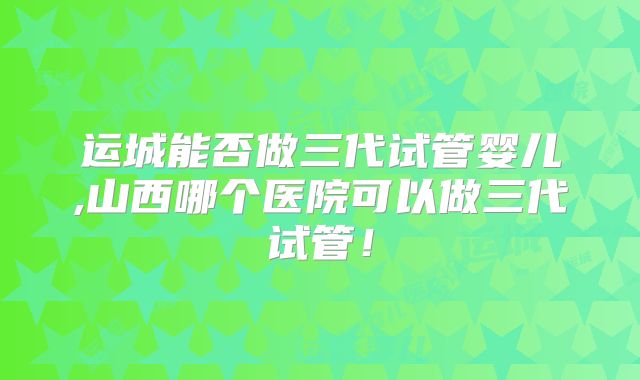 运城能否做三代试管婴儿,山西哪个医院可以做三代试管！