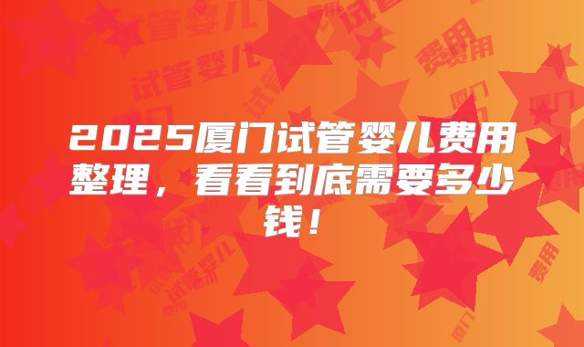 2025厦门试管婴儿费用整理，看看到底需要多少钱！