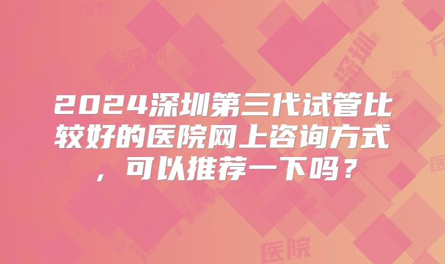 2024深圳第三代试管比较好的医院网上咨询方式，可以推荐一下吗？