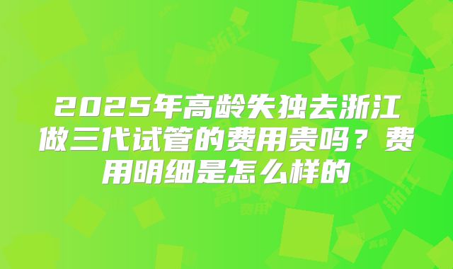 2025年高龄失独去浙江做三代试管的费用贵吗?费用明细是怎么样的