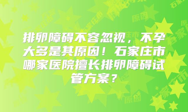 排卵障碍不容忽视，不孕大多是其原因！石家庄市哪家医院擅长排卵障碍试管方案？