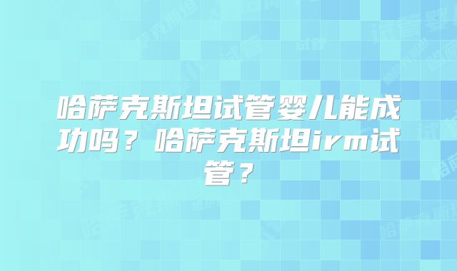 哈萨克斯坦试管婴儿能成功吗?哈萨克斯坦irm试管?