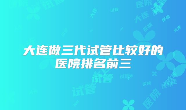 大连做三代试管比较好的医院排名前三
