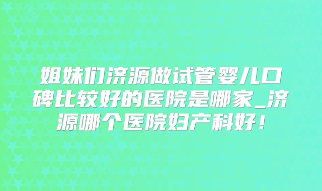 姐妹们济源做试管婴儿口碑比较好的医院是哪家_济源哪个医院妇产科好!