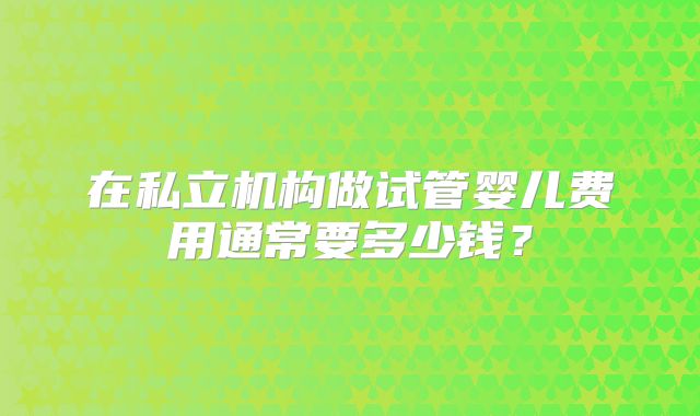在私立机构做试管婴儿费用通常要多少钱？