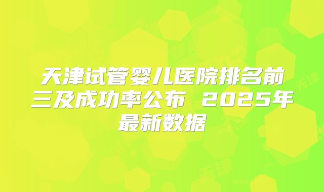 天津试管婴儿医院排名前三及成功率公布 2025年最新数据