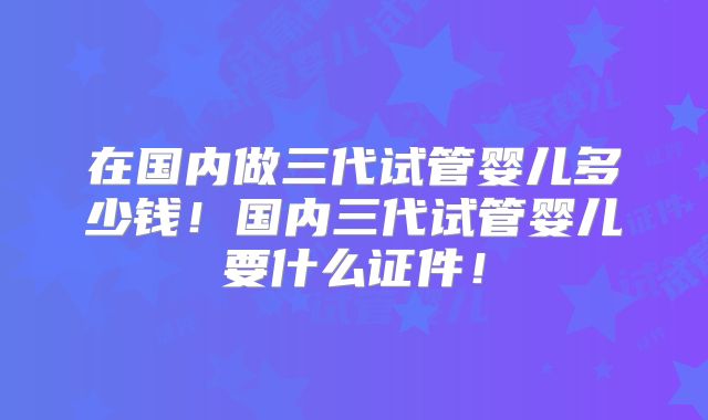 在国内做三代试管婴儿多少钱！国内三代试管婴儿要什么证件！