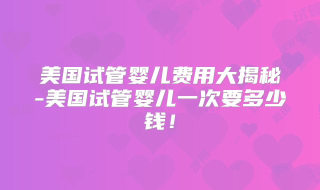 美国试管婴儿费用大揭秘-美国试管婴儿一次要多少钱！