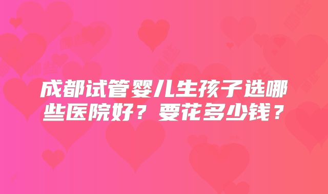 成都试管婴儿生孩子选哪些医院好？要花多少钱？