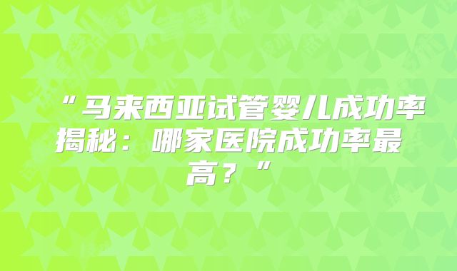 “马来西亚试管婴儿成功率揭秘：哪家医院成功率最高？”