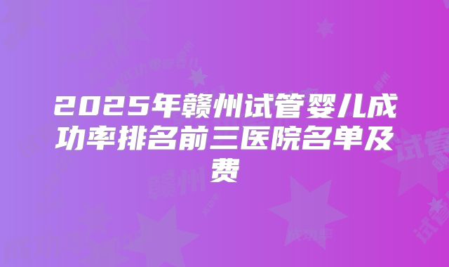 2025年赣州试管婴儿成功率排名前三医院名单及费