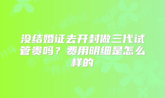 没结婚证去开封做三代试管贵吗？费用明细是怎么样的