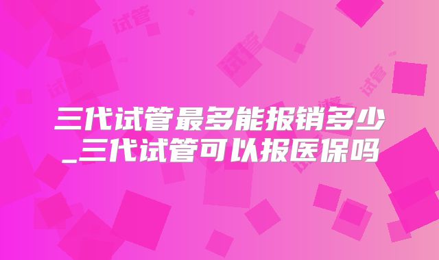 三代试管最多能报销多少_三代试管可以报医保吗
