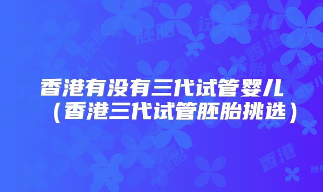 香港有没有三代试管婴儿（香港三代试管胚胎挑选）