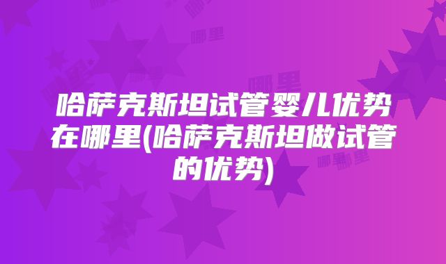 哈萨克斯坦试管婴儿优势在哪里(哈萨克斯坦做试管的优势)