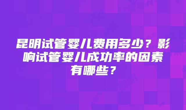 昆明试管婴儿费用多少？影响试管婴儿成功率的因素有哪些？